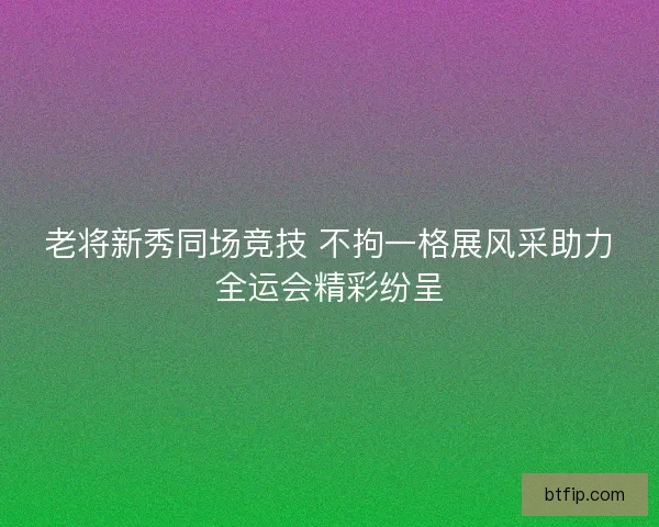 老将新秀同场竞技 不拘一格展风采助力全运会精彩纷呈