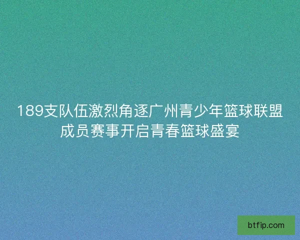 189支队伍激烈角逐广州青少年篮球联盟成员赛事开启青春篮球盛宴