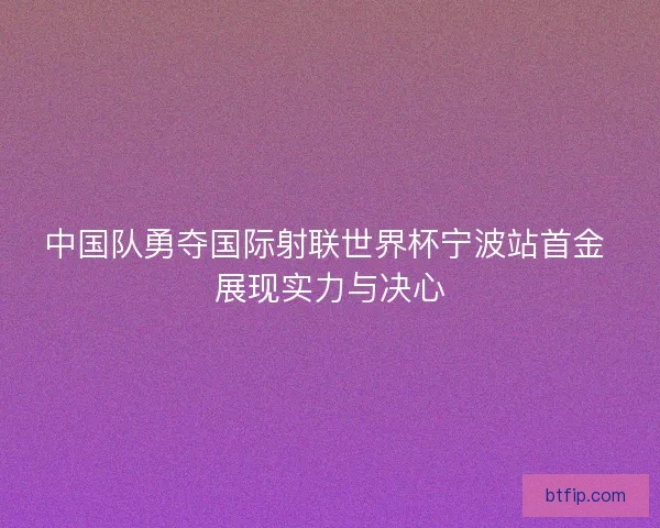 中国队勇夺国际射联世界杯宁波站首金 展现实力与决心 中国队勇夺国际射联世界杯宁波站首金 展现实力与决心