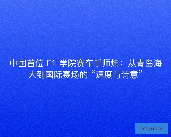 中国首位 F1 学院赛车手师炜：从青岛海大到国际赛场的 “速度与诗意”
