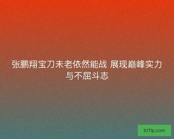 张鹏翔宝刀未老依然能战 展现巅峰实力与不屈斗志