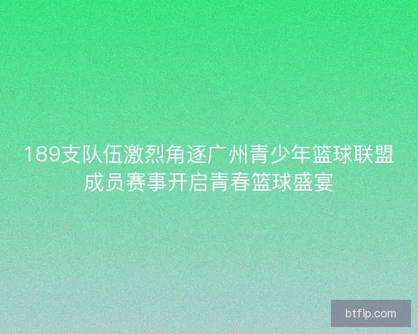 189支队伍激烈角逐广州青少年篮球联盟成员赛事开启青春篮球盛宴