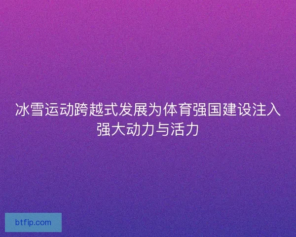 冰雪运动跨越式发展为体育强国建设注入强大动力与活力