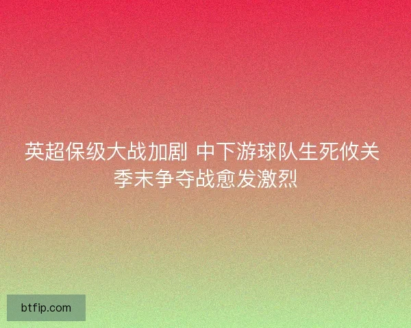 英超保级大战加剧 中下游球队生死攸关 季末争夺战愈发激烈