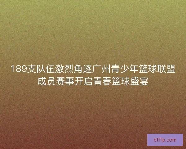 189支队伍激烈角逐广州青少年篮球联盟成员赛事开启青春篮球盛宴