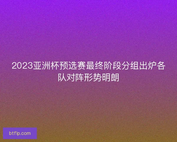 2023亚洲杯预选赛最终阶段分组出炉各队对阵形势明朗