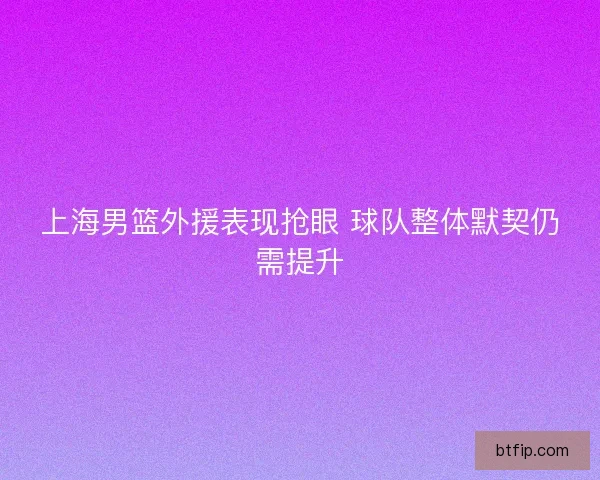 上海男篮外援表现抢眼 球队整体默契仍需提升