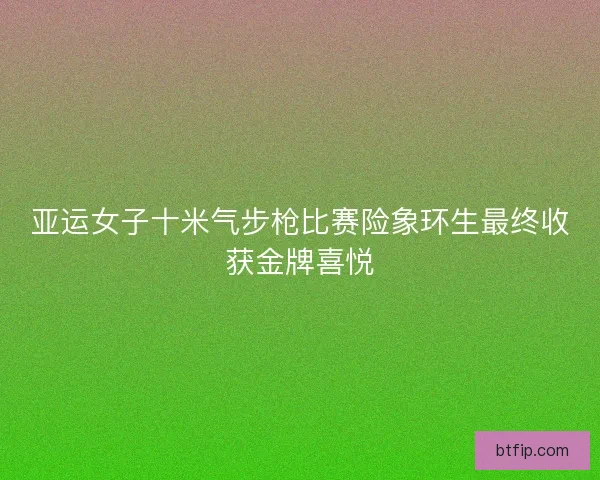 亚运女子十米气步枪比赛险象环生最终收获金牌喜悦