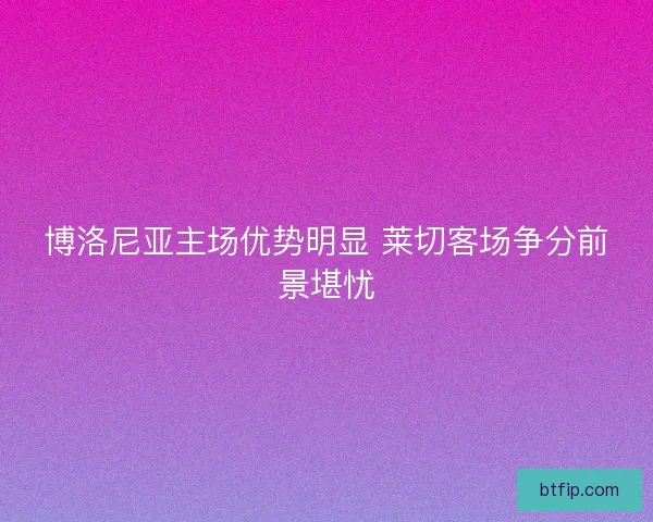 博洛尼亚主场优势明显 莱切客场争分前景堪忧 博洛尼亚主场优势明显 莱切客场争分前景堪忧