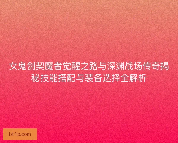 女鬼剑契魔者觉醒之路与深渊战场传奇揭秘技能搭配与装备选择全解析